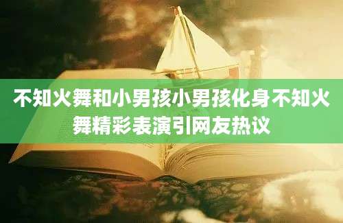 不知火舞和小男孩小男孩化身不知火舞精彩表演引网友热议