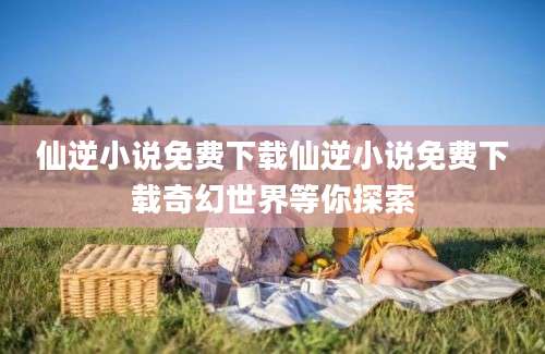 仙逆小说免费下载仙逆小说免费下载奇幻世界等你探索