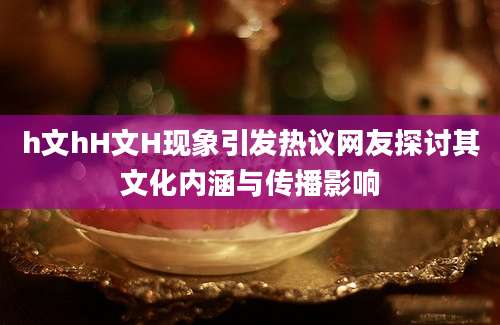 h文hH文H现象引发热议网友探讨其文化内涵与传播影响