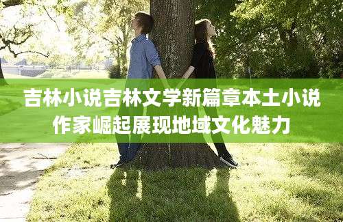 吉林小说吉林文学新篇章本土小说作家崛起展现地域文化魅力