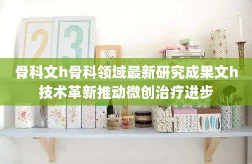 骨科文h骨科领域最新研究成果文h技术革新推动微创治疗进步