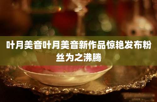 叶月美音叶月美音新作品惊艳发布粉丝为之沸腾