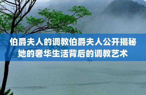 伯爵夫人的调教伯爵夫人公开揭秘她的奢华生活背后的调教艺术