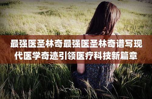 最强医圣林奇最强医圣林奇谱写现代医学奇迹引领医疗科技新篇章