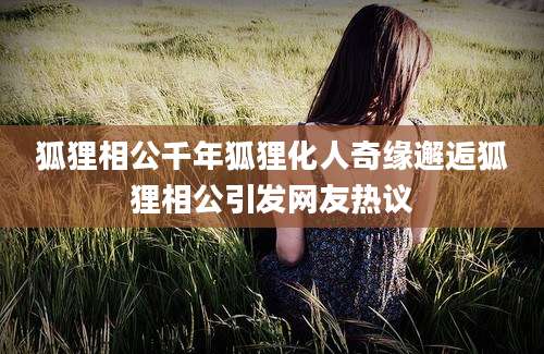 狐狸相公千年狐狸化人奇缘邂逅狐狸相公引发网友热议