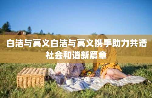 白洁与高义白洁与高义携手助力共谱社会和谐新篇章