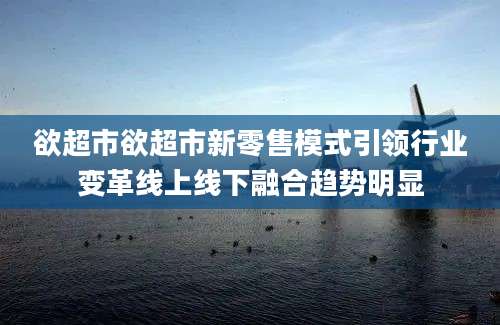 欲超市欲超市新零售模式引领行业变革线上线下融合趋势明显