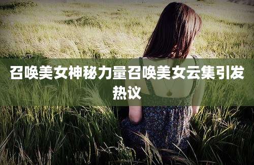 召唤美女神秘力量召唤美女云集引发热议