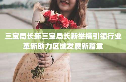 三宝局长新三宝局长新举措引领行业革新助力区域发展新篇章