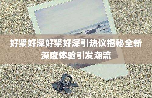 好紧好深好紧好深引热议揭秘全新深度体验引发潮流