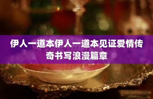 伊人一道本伊人一道本见证爱情传奇书写浪漫篇章