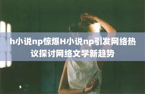 h小说np惊爆H小说np引发网络热议探讨网络文学新趋势