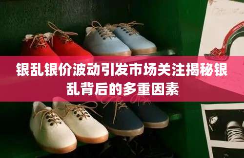 银乱银价波动引发市场关注揭秘银乱背后的多重因素