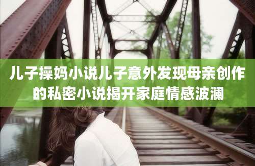 儿子操妈小说儿子意外发现母亲创作的私密小说揭开家庭情感波澜