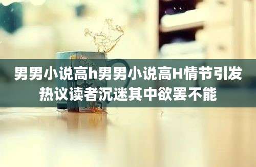 男男小说高h男男小说高H情节引发热议读者沉迷其中欲罢不能