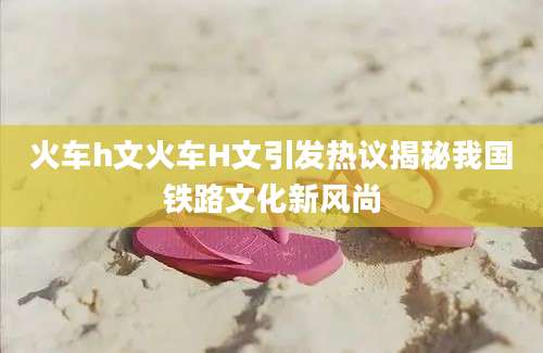 火车h文火车H文引发热议揭秘我国铁路文化新风尚