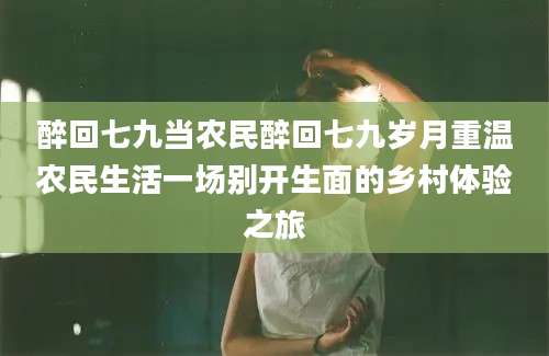 醉回七九当农民醉回七九岁月重温农民生活一场别开生面的乡村体验之旅