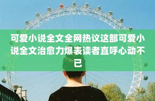 可爱小说全文全网热议这部可爱小说全文治愈力爆表读者直呼心动不已