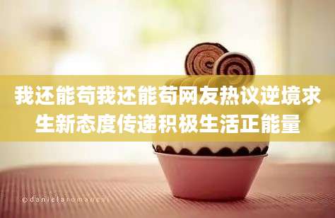 我还能苟我还能苟网友热议逆境求生新态度传递积极生活正能量