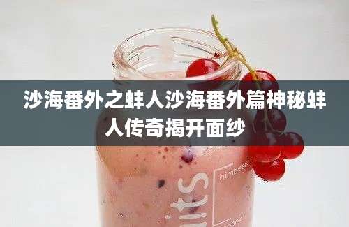 沙海番外之蚌人沙海番外篇神秘蚌人传奇揭开面纱