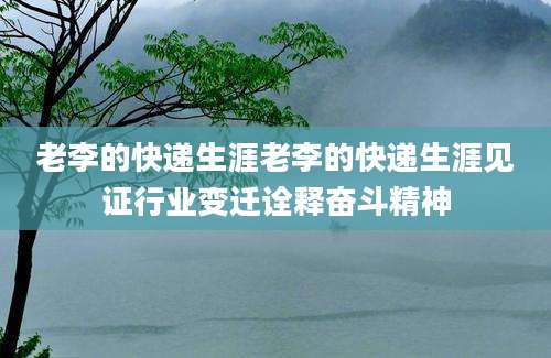 老李的快递生涯老李的快递生涯见证行业变迁诠释奋斗精神