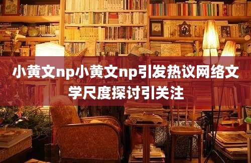 小黄文np小黄文np引发热议网络文学尺度探讨引关注