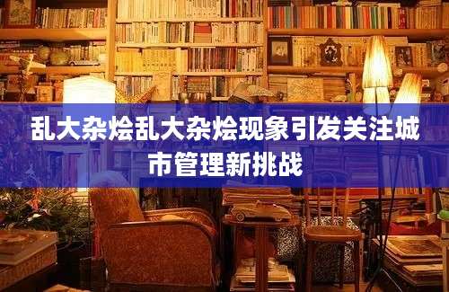 乱大杂烩乱大杂烩现象引发关注城市管理新挑战
