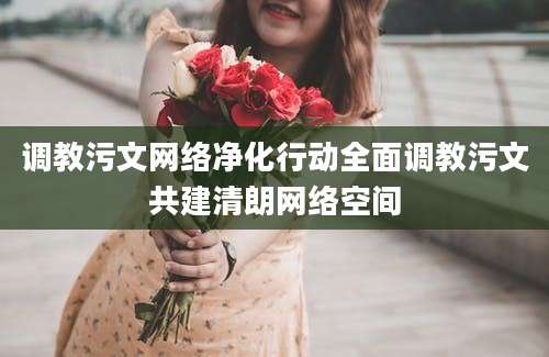 调教污文网络净化行动全面调教污文共建清朗网络空间