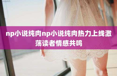np小说纯肉np小说纯肉热力上线激荡读者情感共鸣