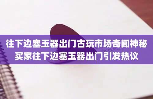 往下边塞玉器出门古玩市场奇闻神秘买家往下边塞玉器出门引发热议