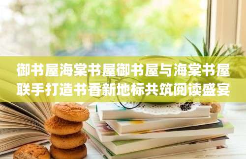 御书屋海棠书屋御书屋与海棠书屋联手打造书香新地标共筑阅读盛宴