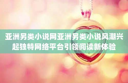 亚洲另类小说网亚洲另类小说风潮兴起独特网络平台引领阅读新体验