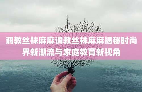 调教丝袜麻麻调教丝袜麻麻揭秘时尚界新潮流与家庭教育新视角