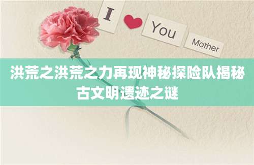 洪荒之洪荒之力再现神秘探险队揭秘古文明遗迹之谜