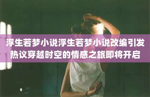 浮生若梦小说浮生若梦小说改编引发热议穿越时空的情感之旅即将开启