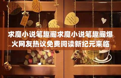 求魔小说笔趣阁求魔小说笔趣阁爆火网友热议免费阅读新纪元来临