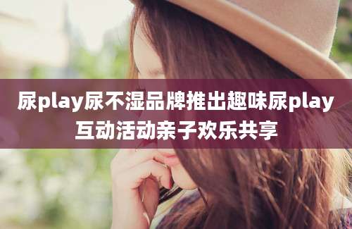 尿play尿不湿品牌推出趣味尿play互动活动亲子欢乐共享