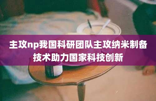 主攻np我国科研团队主攻纳米制备技术助力国家科技创新