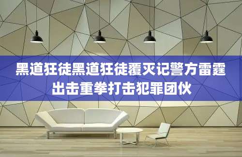 黑道狂徒黑道狂徒覆灭记警方雷霆出击重拳打击犯罪团伙