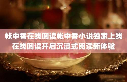 帐中香在线阅读帐中香小说独家上线在线阅读开启沉浸式阅读新体验