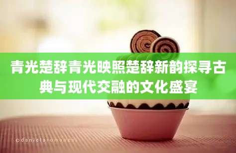 青光楚辞青光映照楚辞新韵探寻古典与现代交融的文化盛宴