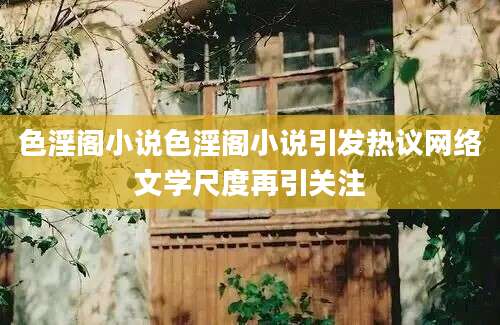 色淫阁小说色淫阁小说引发热议网络文学尺度再引关注