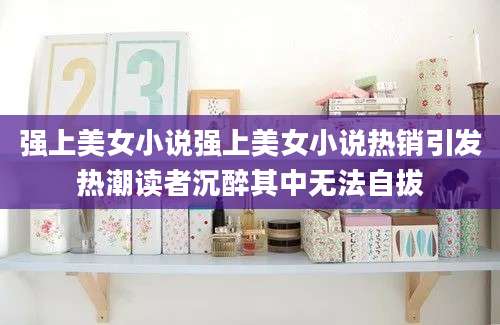 强上美女小说强上美女小说热销引发热潮读者沉醉其中无法自拔