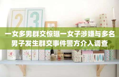 一女多男群交惊曝一女子涉嫌与多名男子发生群交事件警方介入调查