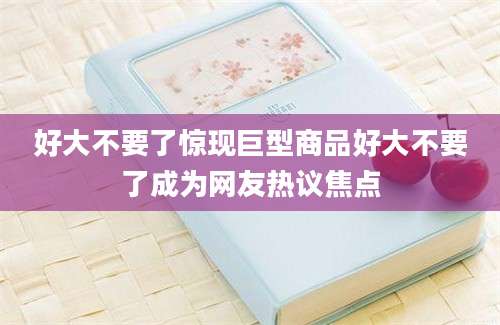 好大不要了惊现巨型商品好大不要了成为网友热议焦点