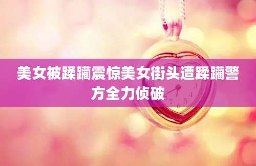 美女被蹂躏震惊美女街头遭蹂躏警方全力侦破