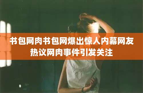 书包网肉书包网爆出惊人内幕网友热议网肉事件引发关注