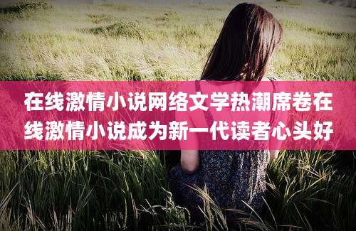 在线激情小说网络文学热潮席卷在线激情小说成为新一代读者心头好