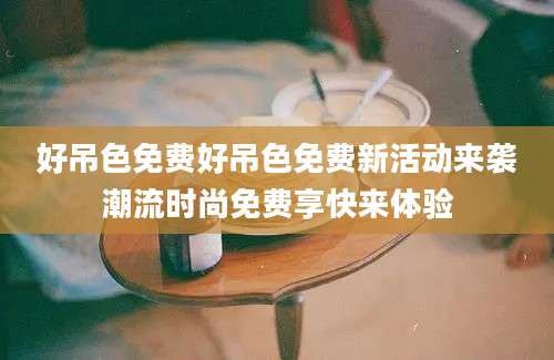 好吊色免费好吊色免费新活动来袭潮流时尚免费享快来体验