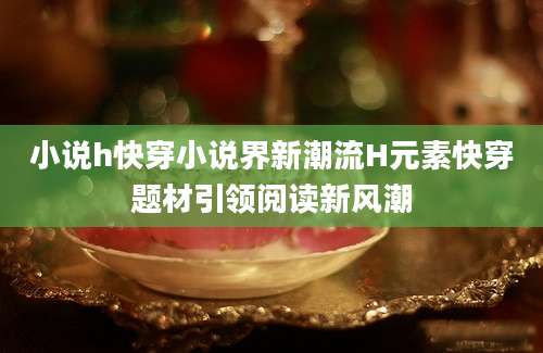 小说h快穿小说界新潮流H元素快穿题材引领阅读新风潮
